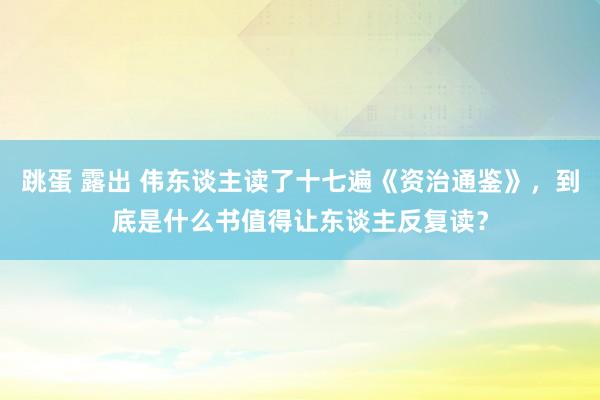 跳蛋 露出 伟东谈主读了十七遍《资治通鉴》，到底是什么书值得让东谈主反复读？