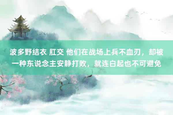 波多野结衣 肛交 他们在战场上兵不血刃，却被一种东说念主安静打败，就连白起也不可避免