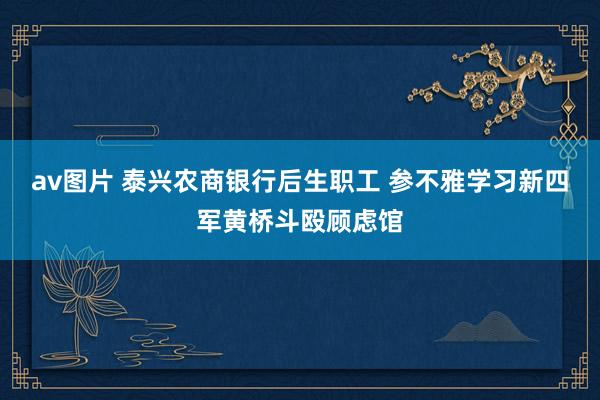 av图片 泰兴农商银行后生职工 参不雅学习新四军黄桥斗殴顾虑馆