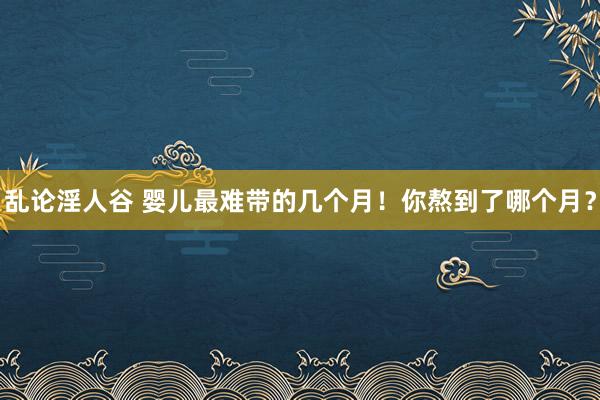 乱论淫人谷 婴儿最难带的几个月！你熬到了哪个月？