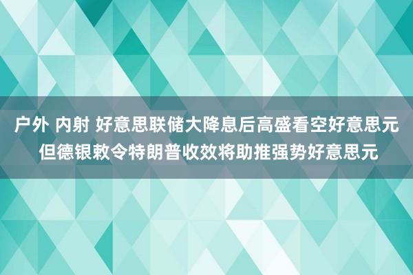 户外 内射 好意思联储大降息后高盛看空好意思元 但德银敕令特朗普收效将助推强势好意思元