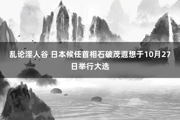 乱论淫人谷 日本候任首相石破茂遐想于10月27日举行大选