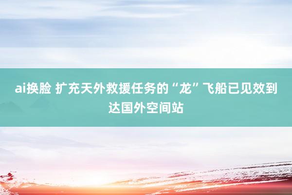 ai换脸 扩充天外救援任务的“龙”飞船已见效到达国外空间站