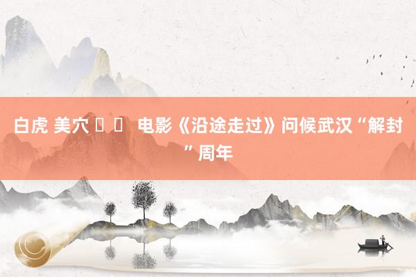 白虎 美穴 		 电影《沿途走过》问候武汉“解封”周年