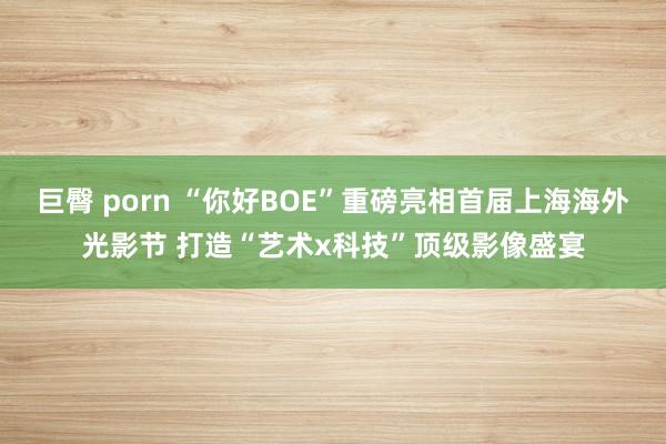 巨臀 porn “你好BOE”重磅亮相首届上海海外光影节 打造“艺术x科技”顶级影像盛宴