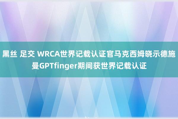 黑丝 足交 WRCA世界记载认证官马克西姆晓示德施曼GPTfinger期间获世界记载认证