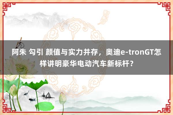 阿朱 勾引 颜值与实力并存，奥迪e-tronGT怎样讲明豪华电动汽车新标杆？