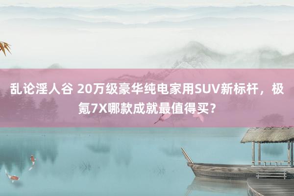 乱论淫人谷 20万级豪华纯电家用SUV新标杆，极氪7X哪款成就最值得买？