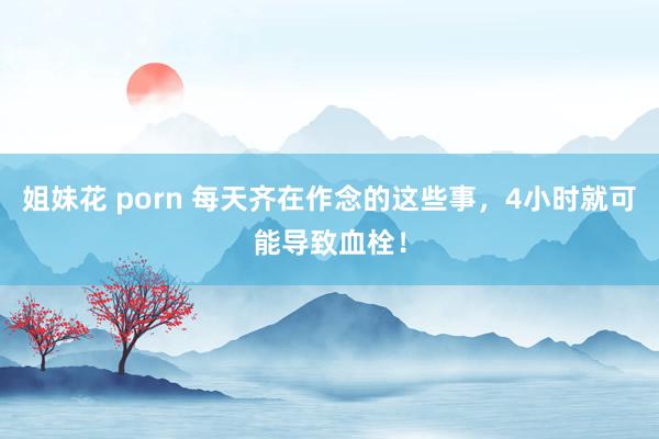 姐妹花 porn 每天齐在作念的这些事，4小时就可能导致血栓！