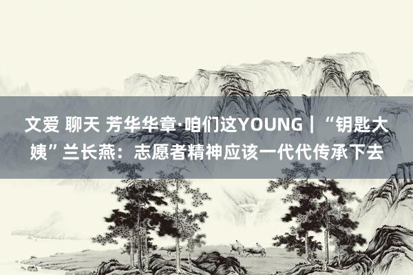 文爱 聊天 芳华华章·咱们这YOUNG｜“钥匙大姨”兰长燕：志愿者精神应该一代代传承下去