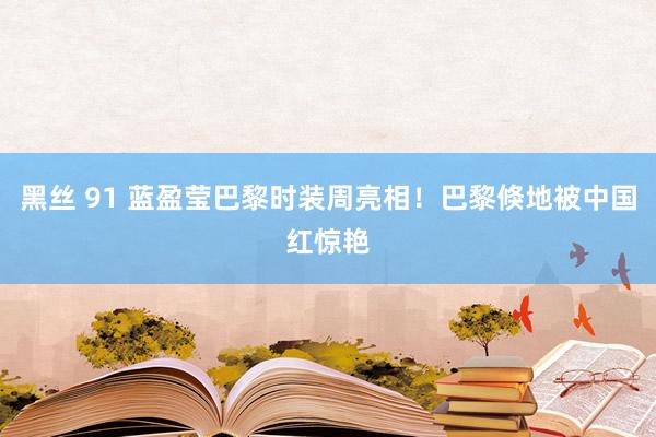 黑丝 91 蓝盈莹巴黎时装周亮相！巴黎倏地被中国红惊艳