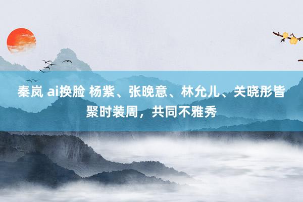 秦岚 ai换脸 杨紫、张晚意、林允儿、关晓彤皆聚时装周，共同不雅秀