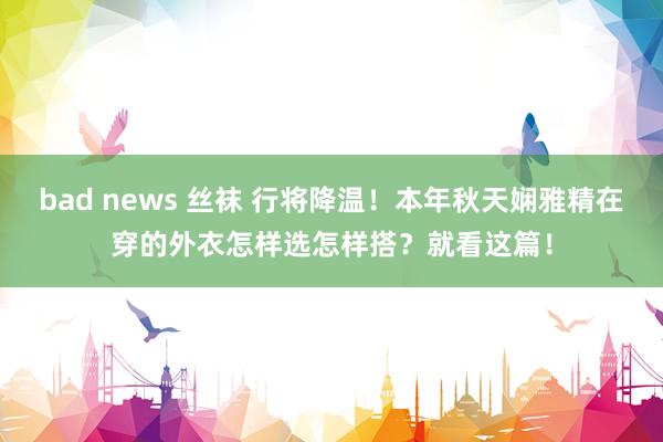 bad news 丝袜 行将降温！本年秋天娴雅精在穿的外衣怎样选怎样搭？就看这篇！