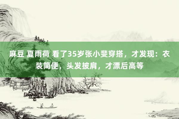 麻豆 夏雨荷 看了35岁张小斐穿搭，才发现：衣装简便，头发披肩，才漂后高等