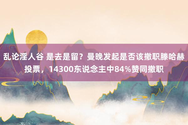 乱论淫人谷 是去是留？曼晚发起是否该撤职滕哈赫投票，14300东说念主中84%赞同撤职