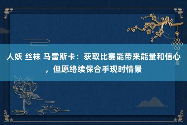 人妖 丝袜 马雷斯卡：获取比赛能带来能量和信心，但愿络续保合手现时情景