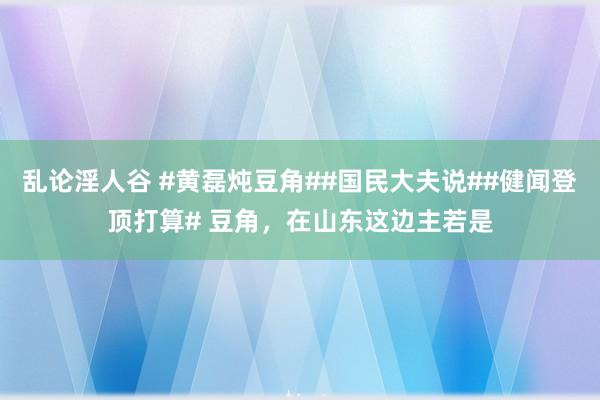 乱论淫人谷 #黄磊炖豆角##国民大夫说##健闻登顶打算# 豆角，在山东这边主若是