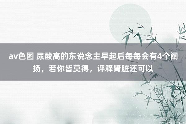 av色图 尿酸高的东说念主早起后每每会有4个阐扬，若你皆莫得，评释肾脏还可以