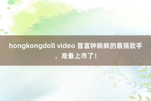 hongkongdoll video 首富钟睒睒的最强敌手，准备上市了！