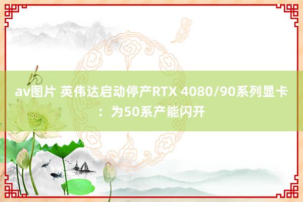 av图片 英伟达启动停产RTX 4080/90系列显卡：为50系产能闪开