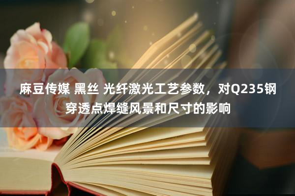 麻豆传媒 黑丝 光纤激光工艺参数，对Q235钢穿透点焊缝风景和尺寸的影响