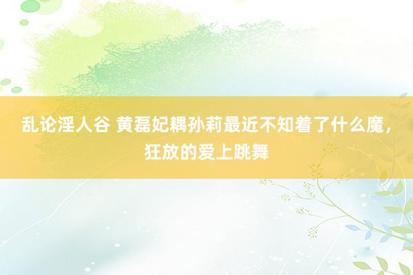 乱论淫人谷 黄磊妃耦孙莉最近不知着了什么魔，狂放的爱上跳舞