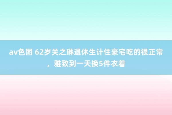 av色图 62岁关之琳退休生计住豪宅吃的很正常，雅致到一天换5件衣着