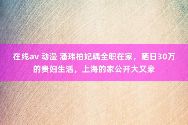 在线av 动漫 潘玮柏妃耦全职在家，晒日30万的贵妇生活，上海的家公开大又豪