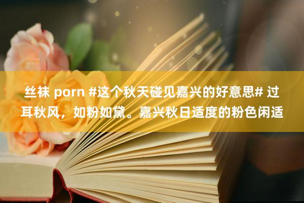 丝袜 porn #这个秋天碰见嘉兴的好意思# 过耳秋风，如粉如黛。嘉兴秋日适度的粉色闲适