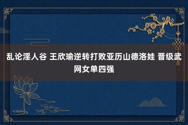 乱论淫人谷 王欣瑜逆转打败亚历山德洛娃 晋级武网女单四强