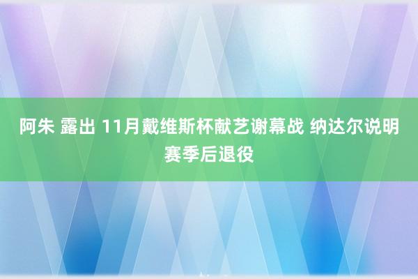 阿朱 露出 11月戴维斯杯献艺谢幕战 纳达尔说明赛季后退役