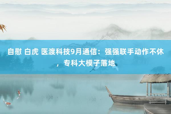 自慰 白虎 医渡科技9月通信：强强联手动作不休，专科大模子落地