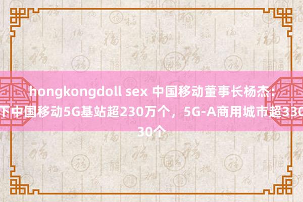 hongkongdoll sex 中国移动董事长杨杰：目下中国移动5G基站超230万个，5G-A商用城市超330个