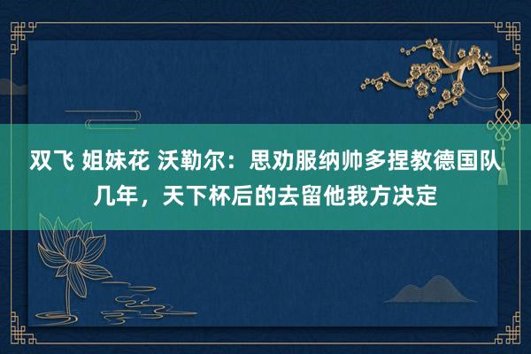 双飞 姐妹花 沃勒尔：思劝服纳帅多捏教德国队几年，天下杯后的去留他我方决定