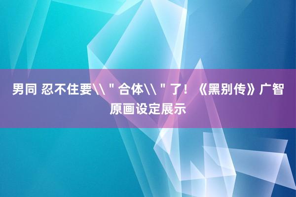 男同 忍不住要\＂合体\＂了！《黑别传》广智原画设定展示