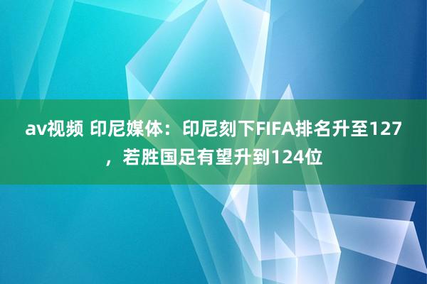 av视频 印尼媒体：印尼刻下FIFA排名升至127，若胜国足有望升到124位