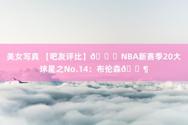 美女写真 【吧友评比】🌟NBA新赛季20大球星之No.14：布伦森👶