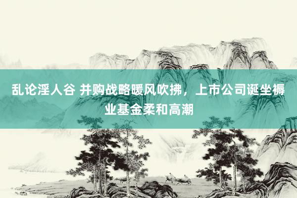 乱论淫人谷 并购战略暖风吹拂，上市公司诞坐褥业基金柔和高潮