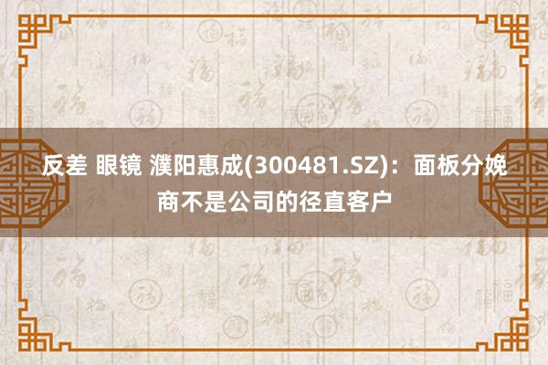 反差 眼镜 濮阳惠成(300481.SZ)：面板分娩商不是公司的径直客户