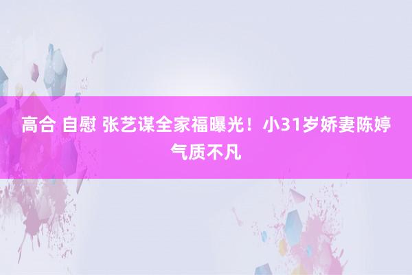 高合 自慰 张艺谋全家福曝光！小31岁娇妻陈婷气质不凡