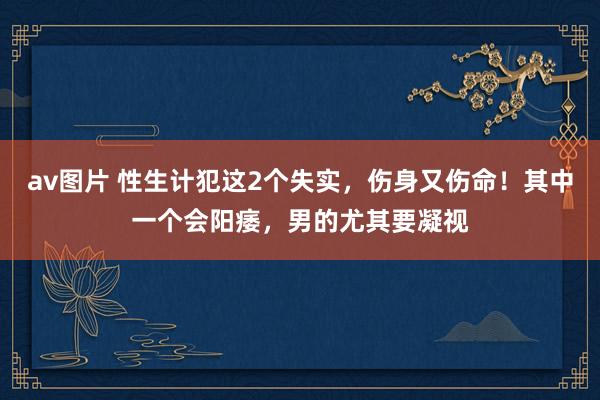 av图片 性生计犯这2个失实，伤身又伤命！其中一个会阳痿，男的尤其要凝视