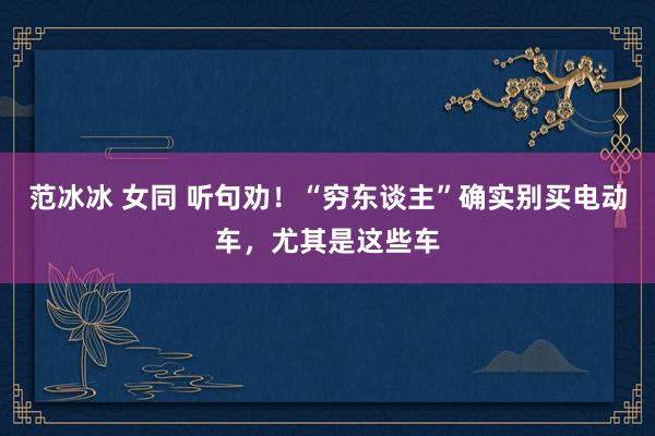 范冰冰 女同 听句劝！“穷东谈主”确实别买电动车，尤其是这些车