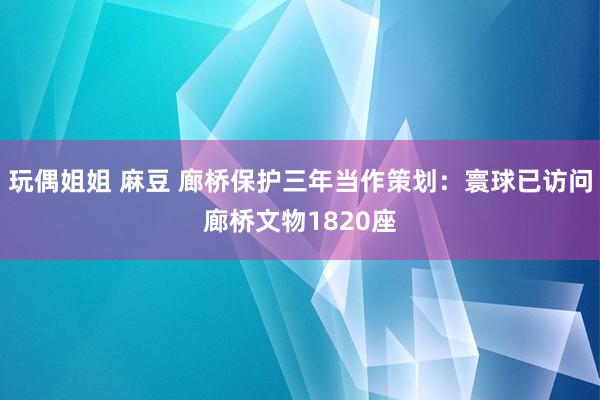 玩偶姐姐 麻豆 廊桥保护三年当作策划：寰球已访问廊桥文物1820座