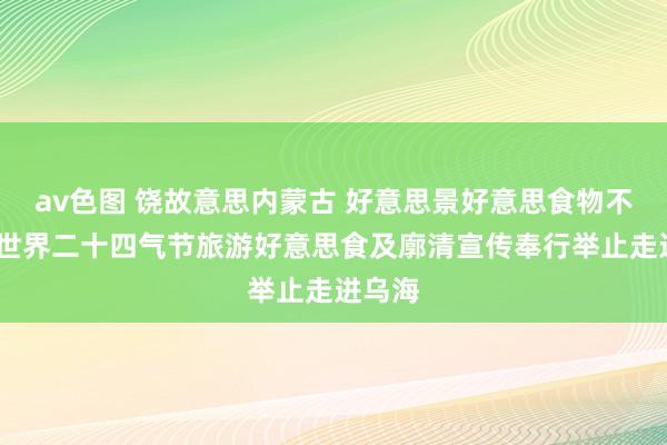 av色图 饶故意思内蒙古 好意思景好意思食物不够——世界二十四气节旅游好意思食及廓清宣传奉行举止走进乌海