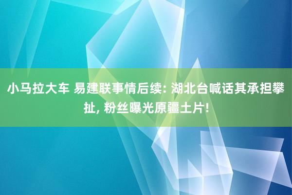 小马拉大车 易建联事情后续: 湖北台喊话其承担攀扯， 粉丝曝光原疆土片!