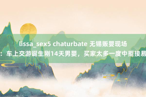 lissa_sex5 chaturbate 无锡贩婴现场：车上交游诞生刚14天男婴，买家太多一度中拒接易