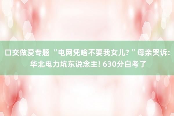 口交做爱专题 “电网凭啥不要我女儿? ”母亲哭诉: 华北电力坑东说念主! 630分白考了