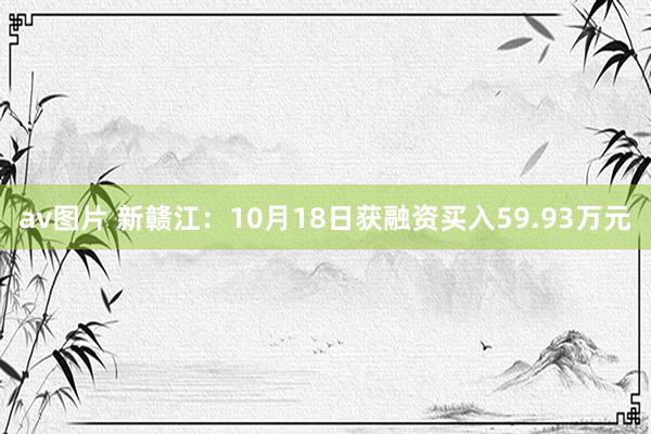 av图片 新赣江：10月18日获融资买入59.93万元