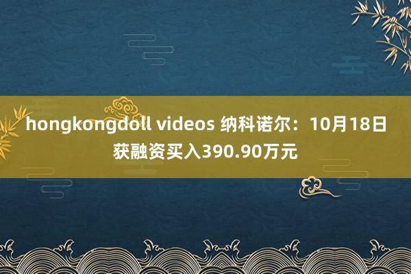 hongkongdoll videos 纳科诺尔：10月18日获融资买入390.90万元