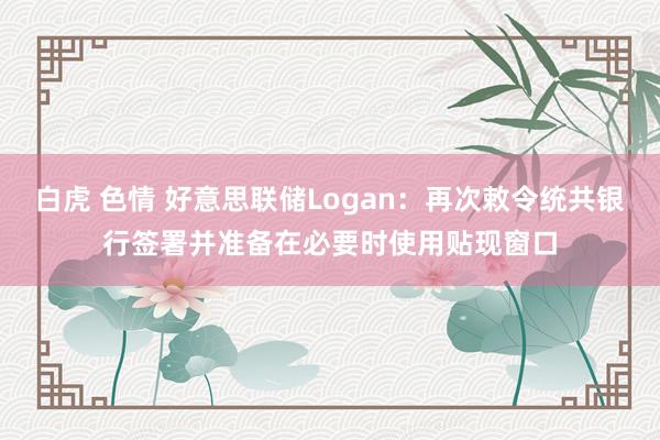 白虎 色情 好意思联储Logan：再次敕令统共银行签署并准备在必要时使用贴现窗口